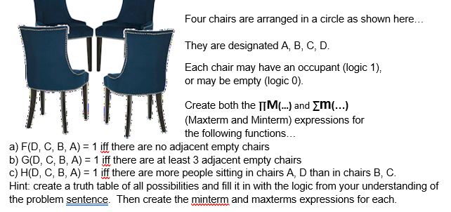 Four chairs are arranged in a circle as shown here...
They are designated A, B, C, D.
Each chair may have an occupant (logic 1),
or may be empty (logic 0).
Create both the |M...) and Em(...)
(Maxterm and Minterm) expressions for
the following functions...
a) F(D, C, B, A) = 1 iff there are no adjacent empty chairs
b) G(D, C, B, A) =1 iff there are at least 3 adjacent empty chairs
c) H(D, C, B, A) = 1 iff there are more people sitting in chairs A, D than in chairs B, C.
Hint: create a truth table of all possibilities and fill it in with the logic from your understanding of
the problem sentence. Then create the minterm and maxterms expressions for each.
