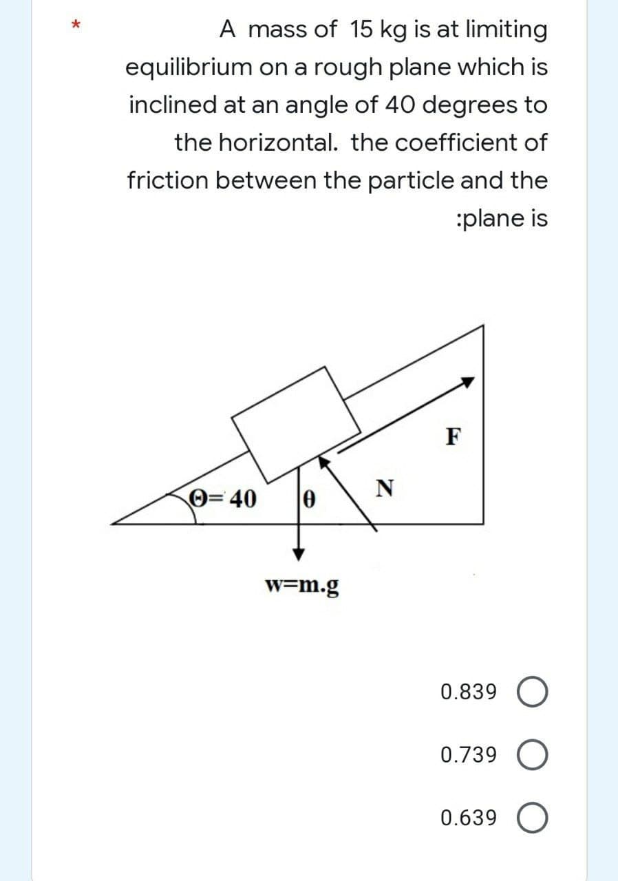 *
A mass of 15 kg is at limiting
equilibrium on a rough plane which is
inclined at an angle of 40 degrees to
the horizontal. the coefficient of
friction between the particle and the
:plane is
= 40
w=m.g
N
F
0.839 O
0.739
0.639 O