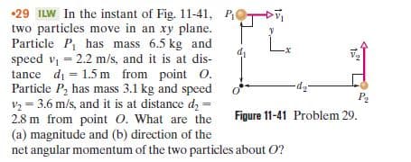 •29 ILW In the instant of Fig. 11-41, POTD
two particles move in an xy plane.
Particle P, has mass 6.5 kg and
speed v = 2.2 m/s, and it is at dis-
tance di = 1.5 m from point O.
Particle P, has mass 3.1 kg and speed
P2
Figure 11-41 Problem 29.
v2 = 3.6 m/s, and it is at distance d, =
2.8 m from point O. What are the
(a) magnitude and (b) direction of the
net angular momentum of the two particles about O?
%3D
