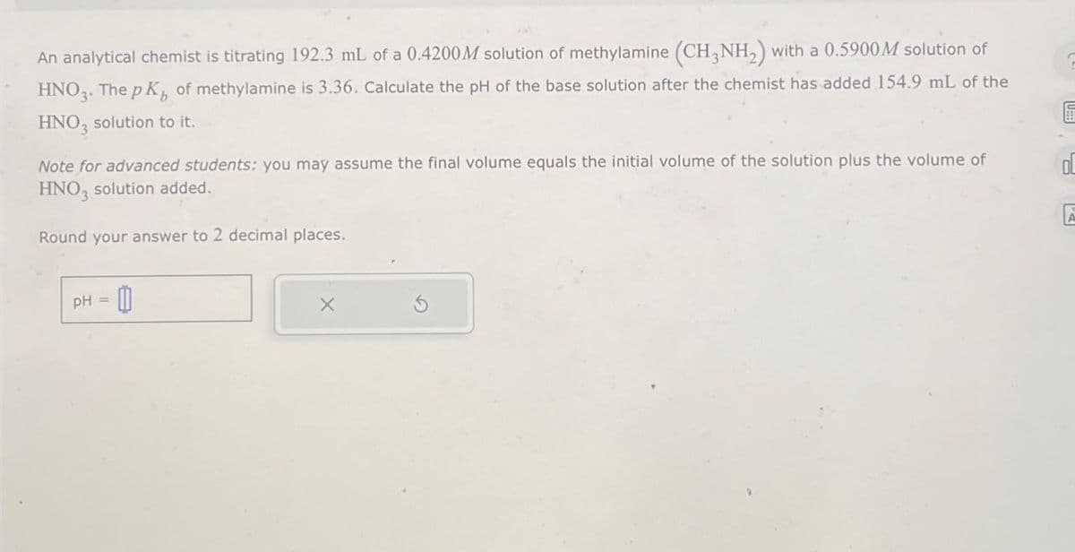 An analytical chemist is titrating 192.3 mL of a 0.4200M solution of methylamine (CH3NH2) with a 0.5900M solution of
HNO3. The pK of methylamine is 3.36. Calculate the pH of the base solution after the chemist has added 154.9 mL of the
HNO, solution to it.
C
Note for advanced students: you may assume the final volume equals the initial volume of the solution plus the volume of
HNO, solution added.
OL
Round your answer to 2 decimal places.
PH
=
11
X