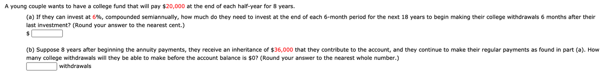 A young couple wants to have a college fund that will pay $20,000 at the end of each half-year for 8 years.
(a) If they can invest at 6%, compounded semiannually, how much do they need to invest at the end of each 6-month period for the next 18 years to begin making their college withdrawals 6 months after their
last investment? (Round your answer to the nearest cent.)
$
(b) Suppose 8 years after beginning the annuity payments, they receive an inheritance of $36,000 that they contribute to the account, and they continue to make their regular payments as found in part (a). How
many college withdrawals will they be able to make before the account balance is $0? (Round your answer to the nearest whole number.)
withdrawals
