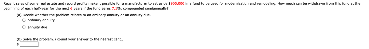 Recent sales of some real estate and record profits make it possible for a manufacturer to set aside $900,000 in a fund to be used for modernization and remodeling. How much can be withdrawn from this fund at the
beginning of each half-year for the next 6 years if the fund earns 7.1%, compounded semiannually?
(a) Decide whether the problem relates to an ordinary annuity or an annuity due.
ordinary annuity
O annuity due
(b) Solve the problem. (Round your answer to the nearest cent.)
$
