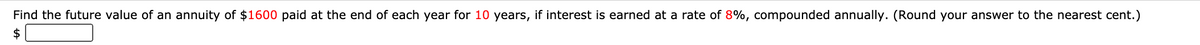 Find the future value of an annuity of $1600 paid at the end of each year for 10 years, if interest is earned at a rate of 8%, compounded annually. (Round your answer to the nearest cent.)
$
