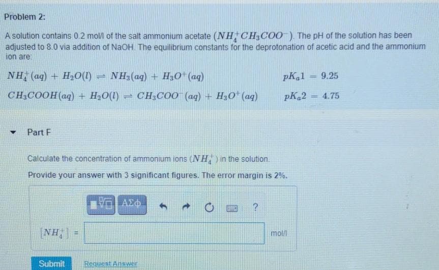 Problem 2:
A solution contains 02 moll of the salt ammonium acetate (NH CH3COO ), The pH of the solution has been
adjusted to 8.0 via addition of NaOH. The equilibrium constants for the deprotonation of acetic acid and the ammonium
ion are:
NH (aq) + H20(1)
- NH3(aq) + H3O* (aq)
pK,1
9.25
%3D
CH;COOH(aq) + H20(1) = CH3COO (aq) + H30* (aq)
pK 2
4.75
%3D
Part F
Calculate the concentration of ammonium ions (NH) in the solution.
Provide your answer with 3 significant figures. The error margin is 2%.
[NH, | =
mol/
%3!
Submit
Request Answer
