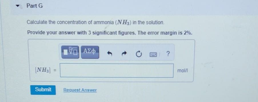 Part G
Calculate the concentration of ammonia (NH3) in the solution.
Provide your answer with 3 significant figures. The error margin is 2%.
AEd
[NH3]
%3D
mol/l
Submit
Request Answer
