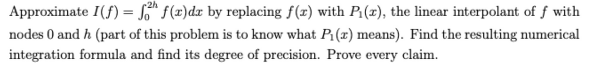 Approximate I(f) = S™ f(x)dx by replacing f(x) with P:(x), the linear interpolant of f with
nodes 0 and h (part of this problem is to know what P:(x) means). Find the resulting numerical
integration formula and find its degree of precision. Prove every claim.
