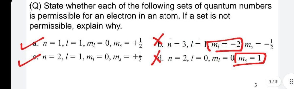 (Q) State whether each of the following sets of quantum numbers
is permissible for an electron in an atom. If a set is not
permissible, explain why.
= -
+ . n = 2, 1 = 0, m¡ = 0[ m,
a. n = 1,1 = 1, m¡ = 0, m,
n = 3, 1 = 1m = -2) m,
en = 2, 1 = 1, m¡ = 0, m,
1
..
3/5
..
..
3
