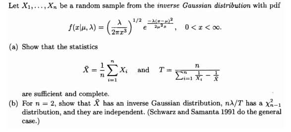 Let X1,...,Xn be a random sample from the inverse Gaussian distribution with pdf
f(z|4, A) =
1/2 -A(-)?
e , 0<I< 0o.
(a) Show that the statistics
X and T= n
are sufficient and complete.
(b) For n = 2, show that X has an inverse Gaussian distribution, nA/T has a x-1
distribution, and they are independent. (Schwarz and Samanta 1991 do the general
case.)
Wi
