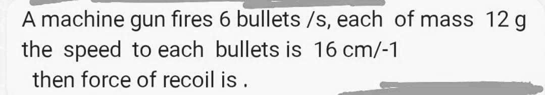 A machine gun fıres 6 bullets /s, each of mass 12 g
the speed to each bullets is 16 cm/-1
then force of recoil is .
