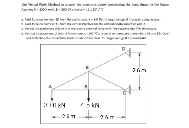 Use Virtual Work Method to answer the questions below considering the truss shown in the figure.
Assume A = 1200 mm', E = 200 GPa and a = 12 x 10* / °C
a. Axial force on member ED from the real structure in kN. Put (-) negative sign if it's under compression.
b. Axial force on member AE from the virtual structure for the vertical displacement at joint A.
c. Vertical displacement of joint A in mm due to external force only. Put negative sign if its downward.
d. Vertical displacement of joint A in mm due to -100 °C change in temperature in members AE and ED. Don't
add deflection due to external loads or fabrication error. Put negative sign if its downward.
E
2.6 m
to
3.80 kN
4.5 kN
-2.6 m 2.6 m
