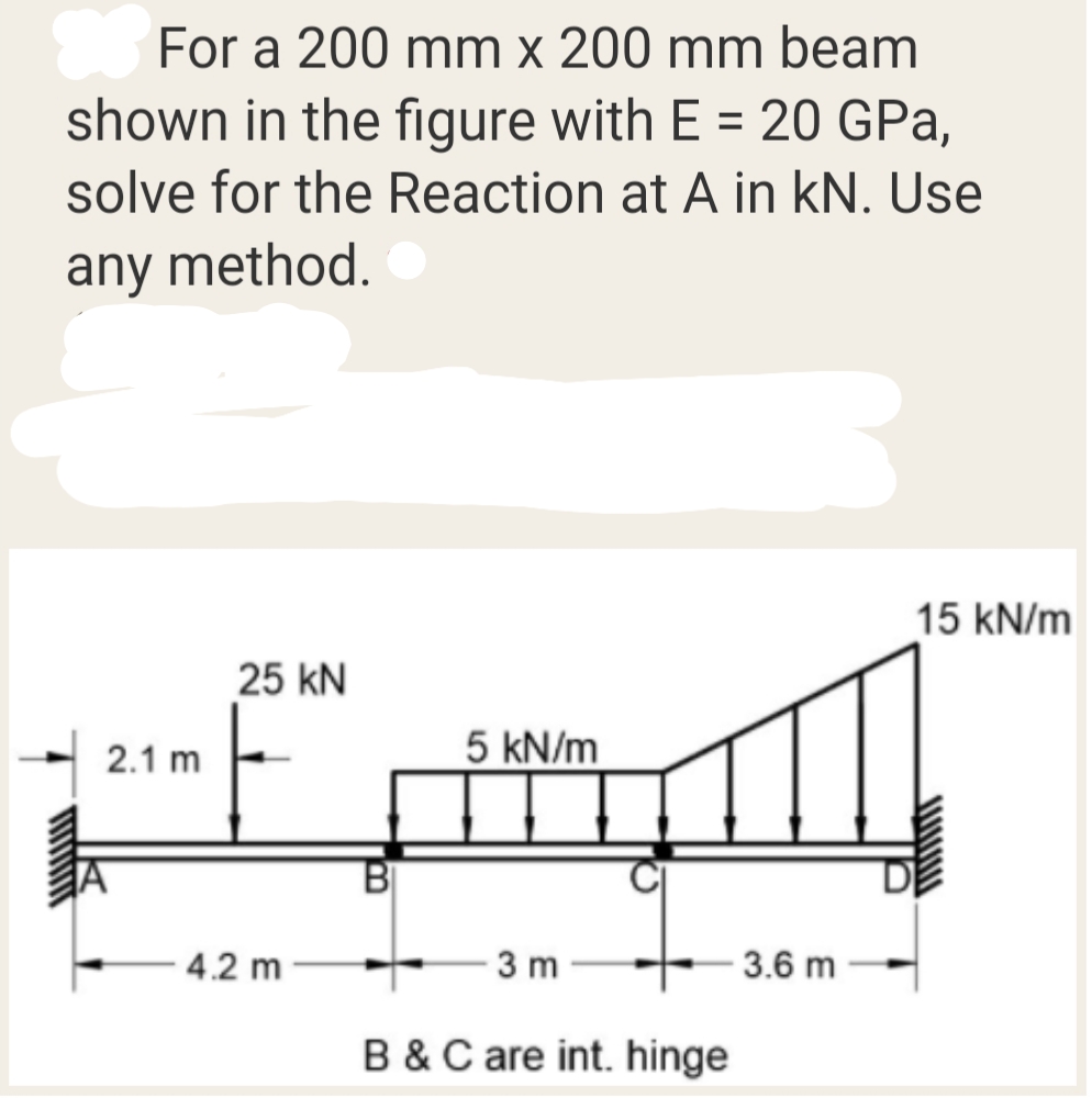 For a 200 mm x 200 mm beam
shown in the figure with E = 20 GPa,
solve for the Reaction at A in kN. Use
any method.
15 kN/m
25 kN
2.1 m
5 kN/m
BỊ
4.2 m
3 m
3.6 m
B &C are int. hinge
