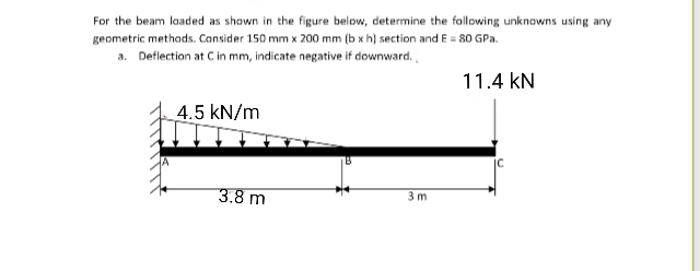 For the beam laded as shown in the figure below, determine the following unknowns using any
geometric methads. Consider 150 mm x 200 mm (b x h) section and E = 80 GPa.
a. Deflection at C in mm, indicate negative if downward.
11.4 kN
4.5 kN/m
3.8 m
3 m
