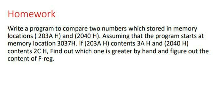 Homework
Write a program to compare two numbers which stored in memory
locations ( 203A H) and (2040 H). Assuming that the program starts at
memory location 3037H. If (203A H) contents 3A H and (2040 H)
contents 2C H, Find out which one is greater by hand and figure out the
content of F-reg.
