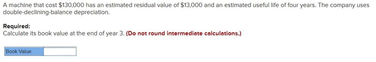 A machine that cost $130,000 has an estimated residual value of $13,000 and an estimated useful life of four years. The company uses
double-declining-balance depreciation.
Required:
Calculate its book value at the end of year 3. (Do not round intermediate calculations.)
Book Value
