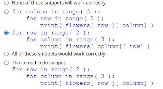 None of these snippets will work correclty.
O for column in range ( 3 ):
for row in range ( 2):
print ( flowers[ row ] [ column] )
for row in range ( 2 ):
for column in range ( 3 ) :
print ( flowers[ column] [ row] )
O All of these snippets would work correctly.
O The correct code snippet:
for row in range ( 2 ) :
for column in range ( 3):
print ( flowers[ row ] [ column])
