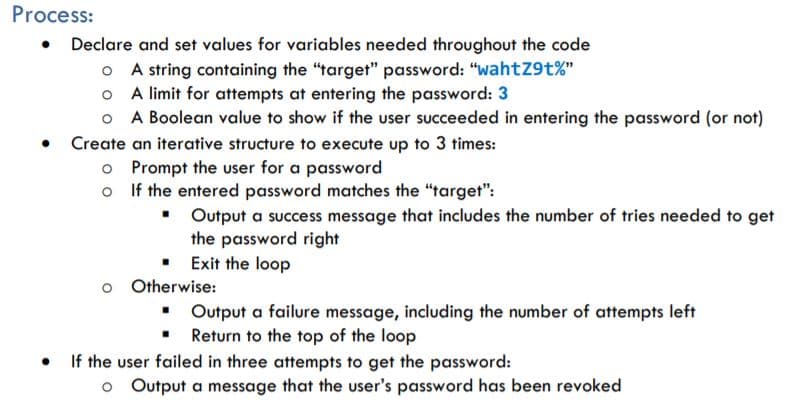 Process:
• Declare and set values for variables needed throughout the code
O A string containing the "target" password: "wahtZ9t%"
o A limit for attempts at entering the password: 3
O A Boolean value to show if the user succeeded in entering the password (or not)
Create an iterative structure to execute up to 3 times:
o Prompt the user for a password
o If the entered password matches the "target":
• Output a success message that includes the number of tries needed to get
the password right
Exit the loop
Otherwise:
• Output a failure message, including the number of attempts left
Return to the top of the loop
If the user failed in three attempts to get the password:
o Output a message that the user's password has been revoked
