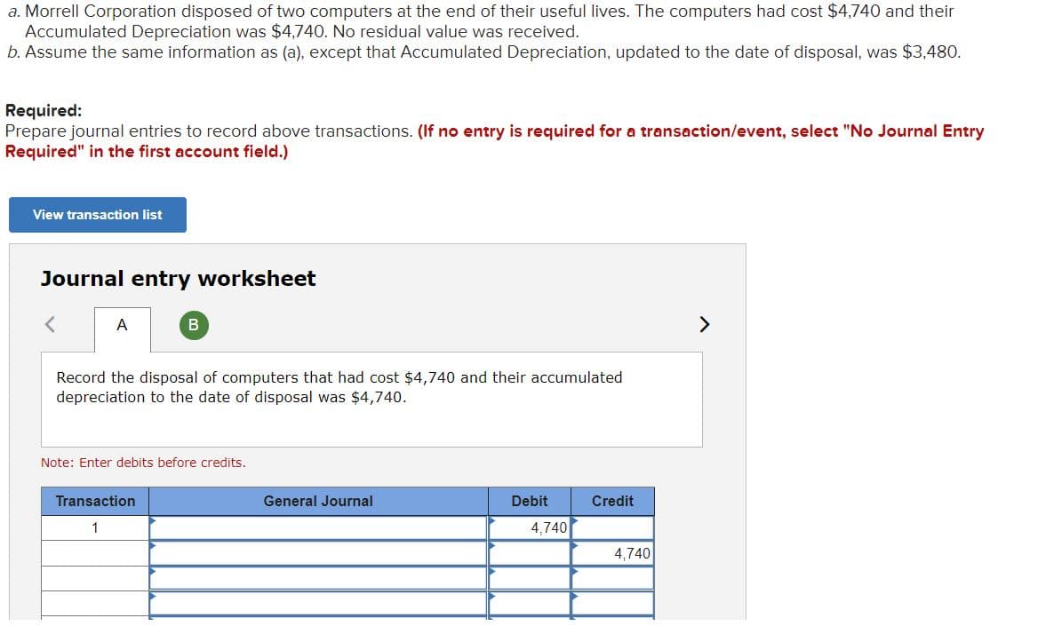 a. Morrell Corporation disposed of two computers at the end of their useful lives. The computers had cost $4,740 and their
Accumulated Depreciation was $4,740. No residual value was received.
b. Assume the same information as (a), except that Accumulated Depreciation, updated to the date of disposal, was $3,480.
Required:
Prepare journal entries to record above transactions. (If no entry is required for a transaction/event, select "No Journal Entry
Required" in the first account field.)
View transaction list
Journal entry worksheet
A
>
Record the disposal of computers that had cost $4,740 and their accumulated
depreciation to the date of disposal was $4,740.
Note: Enter debits before credits.
Transaction
General Journal
Debit
Credit
1
4,740
4,740
