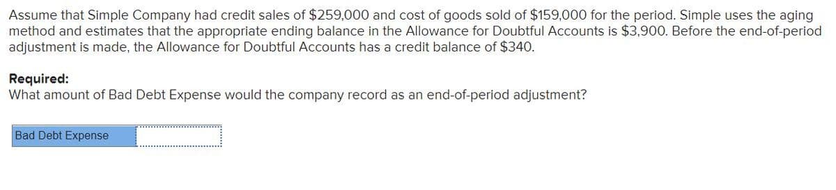 Assume that Simple Company had credit sales of $259,000 and cost of goods sold of $159,000 for the period. Simple uses the aging
method and estimates that the appropriate ending balance in the Allowance for Doubtful Accounts is $3,900. Before the end-of-period
adjustment is made, the Allowance for Doubtful Accounts has a credit balance of $340.
Required:
What amount of Bad Debt Expense would the company record as an end-of-period adjustment?
Bad Debt Expense
