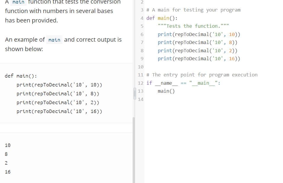 A main function that tests the conversion
function with numbers in several bases
3 # A main for testing your program
has been provided.
4 def main():
5.
"""Tests the function."
print(repToDecimal('10', 10))
An example of main and correct output is
print (repToDecimal('10', 8))
print (repToDecimal('10', 2))
print (repToDecimal('10', 16))
shown below:
8
10
def main():
11 # The entry point for program execution
name
main()
print(repToDecimal('10', 10))
12 if
"_main_":
13
print(repToDecimal('10', 8))
14
print(repToDecimal('10', 2))
print(repToDecimal('10', 16))
10
8
2
16
2.
