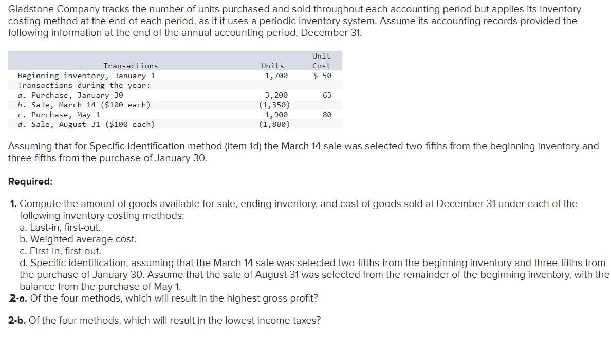 Gladstone Company tracks the number of units purchased and sold throughout each accounting period but applies its inventory
costing method at the end of each period, as if it uses a periodic inventory system. Assume its accounting records provided the
following information at the end of the annual accounting period, December 31.
Unit
Transactions
Units
Cost
$ 50
Beginning inventory, January 1
Transactions during the year:
a. Purchase, January 30
b. Sale, March 14 ($100 each)
c. Purchase, May 1
d. Sale, August 31 ($100 each)
1,700
3,200
(1,350)
1,900
(1,800)
63
80
Assuming that for Specific identification method (item 1d) the March 14 sale was selected two-fifths from the beginning inventory and
three-fifths from the purchase of January 30.
Required:
1. Compute the amount of goods available for sale, ending inventory, and cost of goods sold at December 31 under each of the
following inventory costing methods:
a. Last-in, first-out.
b. Weighted average cost.
c. First-in, first-out.
d. Specific identification, assuming that the March 14 sale was selected two-fifths from the beginning inventory and three-fifths from
the purchase of January 30. Assume that the sale of August 31 was selected from the remainder of the beginning inventory, with the
balance from the purchase of May 1.
2-a. Of the four methods, which will result in the highest gross profit?
2-b. Of the four methods, which will result in the lowest income taxes?
