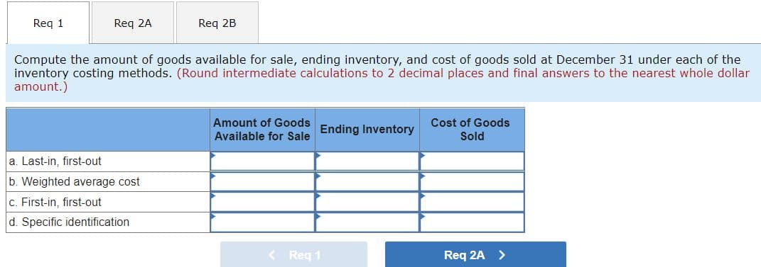 Reg 1
Req 2A
Req 2B
Compute the amount of goods available for sale, ending inventory, and cost of goods sold at December 31 under each of the
inventory costing methods. (Round intermediate calculations to 2 decimal places and final answers to the nearest whole dollar
amount.)
Amount of Goods
Cost of Goods
Ending Inventory
Available for Sale
Sold
a. Last-in, first-out
b. Weighted average cost
c. First-in, first-out
d. Specific identification
< Reg 1
Req 2A >
