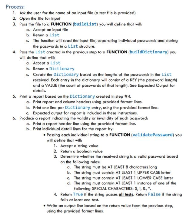 Process:
1. Ask the user for the name of an input file (a test file is provided).
2. Open the file for input
3. Pass the file to a FUNCTION (buildList) you will define that will:
a. Accept an input file
b. Return a List
c. The function will read the input file, separating individual passwords and storing
the passwords in a List structure.
4. Pass the List created in the previous step to a FUNCTION (buildDictionary) you
will define that will:
a. Accept a List
b. Return a Dictionary
c. Create the Dictionary based on the lengths of the passwords in the List
received. Each entry in the dictionary will consist of a KEY (the password length)
and a VALUE (the count of passwords of that length). See Expected Output for
details.
5. Print a report based on the Dictionary created in step #4.
a. Print report and column headers using provided format lines.
b. Print one line per Dictionary entry, using the provided format line.
c. Expected output for report is included in these instructions.
6. Produce a report indicating the validity or invalidity of each password:
a. Print a report header line using the provided format line.
b. Print individual detail lines for the report by:
Passing each individual string to a FUNCTION (validatePassword) you
will define that will:
1. Accept a string value
2. Return a boolean value
3. Determine whether the received string is a valid password based
on the following rules:
a. The string must be AT LEAST 8 characters long
b. The string must contain AT LEAST 1 UPPER CASE letter
c. The string must contain AT LEAST 1 LOWER CASE letter
d. The string must contain AT LEAST 1 instance of one of the
following SPECIAL CHARACTERS: $, !, &, *.
4. Return True if the string passes all tests. Return False if the string
fails at least one test.
• Write an output line based on the return value form the previous step,
using the provided format lines.
