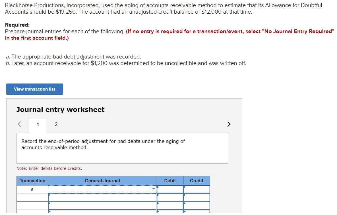 Blackhorse Productions, Incorporated, used the aging of accounts receivable method to estimate that its Allowance for Doubtful
Accounts should be $19,250. The account had an unadjusted credit balance of $12,000 at that time.
Required:
Prepare journal entries for each of the following. (If no entry is required for a transaction/event, select "No Journal Entry Required"
in the first account field.)
a. The appropriate bad debt adjustment was recorded.
b. Later, an account receivable for $1,200 was determined to be uncollectible and was written off.
View transaction list
Journal entry worksheet
く
1
2
<>
Record the end-of-period adjustment for bad debts under the aging of
accounts receivable method.
Note: Enter debits before credits.
Transaction
General Journal
Debit
Credit
