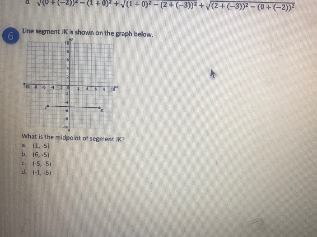 d. VU+(-2))2 - (1+0)2 +V(1+ 0)2 - (2+ (-3))2+(2+(-3))2-(0+(-2))2
Line segment JK Is shown on the graph below.
10
4
10
26
10
10
-2
-6
K
-8
10
What is the midpoint of segment JK?
a. (1,-5)
b. (6, -5)
c. (-5,-5)
d. (-1,-5)
