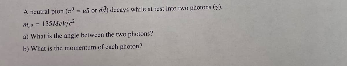 A neutral pion (º= uu or dd) decays while at rest into two photons (y).
135MeV/c²
m40 =
a) What is the angle between the two photons?
b) What is the momentum of each photon?