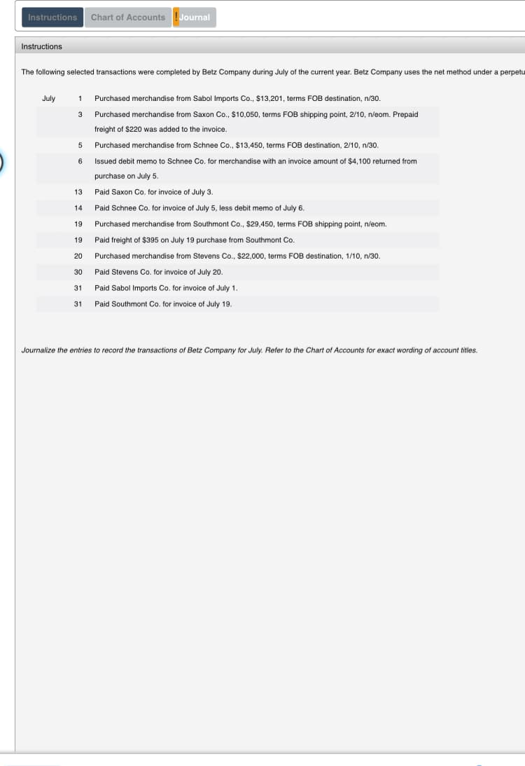 The following selected transactions were completed by Betz Company during July of the current year. Betz Company uses the net method under a perpetu
July
1 Purchased merchandise from Sabol Imports Co., $13,201, terms FOB destination, n/30.
3
Purchased merchandise from Saxon Co., $10,050, terms FOB shipping point, 2/10, n/eom. Prepaid
freight of $220 was added to the invoice.
5 Purchased merchandise from Schnee Co., $13,450, terms FOB destination, 2/10, n/30.
6.
Issued debit memo to Schnee Co. for merchandise with an invoice amount of $4,100 returned from
purchase on July 5.
13
Paid Saxon Co. for invoice of July 3.
14
Paid Schnee Co. for invoice of July 5, less debit memo of July 6.
19
Purchased merchandise from Southmont Co., $29,450, terms FOB shipping point, n/eom.
19
Paid freight of $395 on July 19 purchase from Southmont Co.
20
Purchased merchandise from Stevens Co., $22,000, terms FOB destination, 1/10, n/30.
30
Paid Stevens Co. for invoice of July 20.
31
Paid Sabol Imports Co. for invoice of July 1.
31 Paid Southmont Co. for invoice of July 19.
Journalize the entries to record the transactions of Betz Company for July. Reter to the Chart of Accounts for exact wording of account titles.
