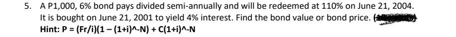 5. A P1,000, 6% bond pays divided semi-annually and will be redeemed at 110% on June 21, 2004.
It is bought on June 21, 2001 to yield 4% interest. Find the bond value or bond price. (
Hint: P = (Fr/i)(1– (1+i)^-N) + C(1+i)^-N
