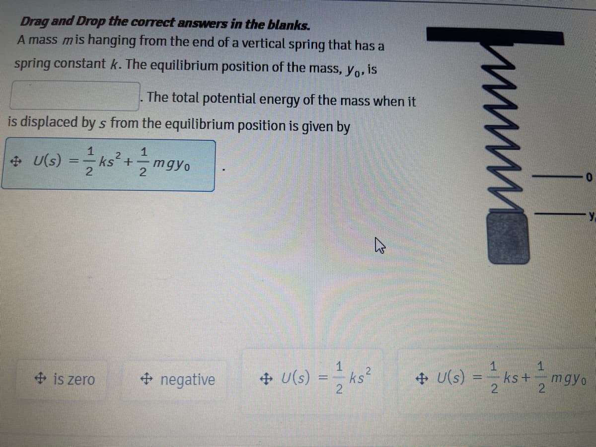 Drag and Drop the correct answers in the blanks.
A mass mis hanging from the end of a vertical spring that has a
spring constant k. The equilibrium position of the mass, y,, is
The total potential energy of the mass when it
is displaced by s from the equilibrium position is given by
1
+ U(s)
ks+-
2
1.
1.
= ks°
+ U(s) = ks+ mgyo
2.
+ is zero
+ negative
+ U(s)
2
2]
2
