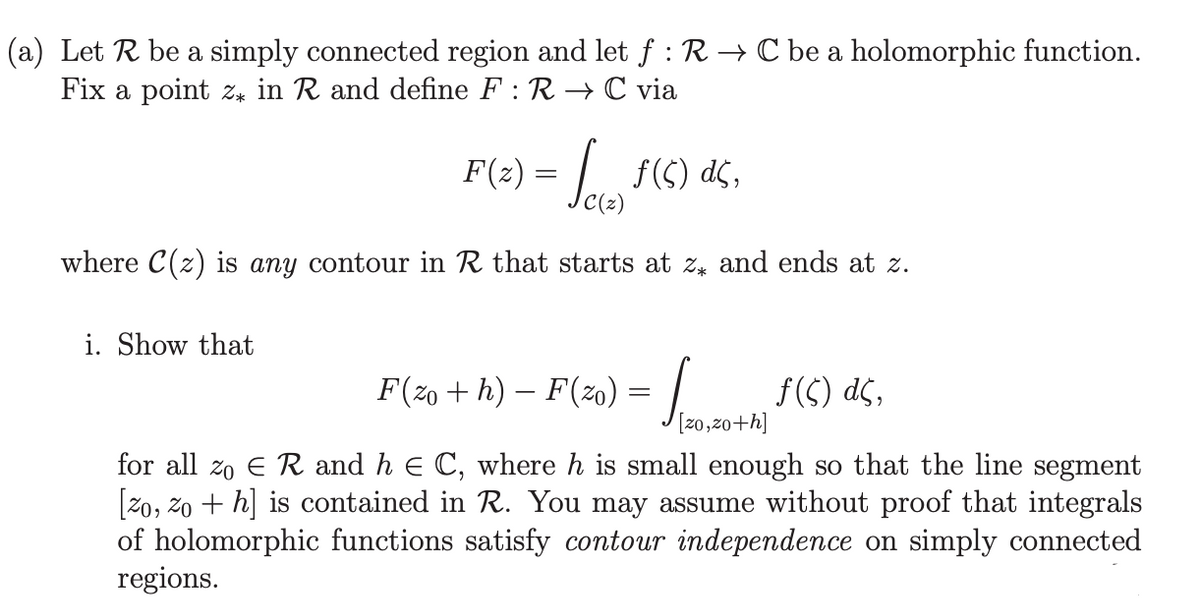 (a) Let R be a simply connected region and let ƒ : R → C be a holomorphic function.
Fix a point z in R and define F: R→ C via
F(z) = √ƒ(6) ds.
where C(z) is any contour in R that starts at z and ends at z.
i. Show that
F (zo + h) — F'(zo) = √____. f (C) dç,
[20,20+h]
for all zo E R and h = C, where h is small enough so that the line segment
[zo, zo+h] is contained in R. You may assume without proof that integrals
of holomorphic functions satisfy contour independence on simply connected
regions.