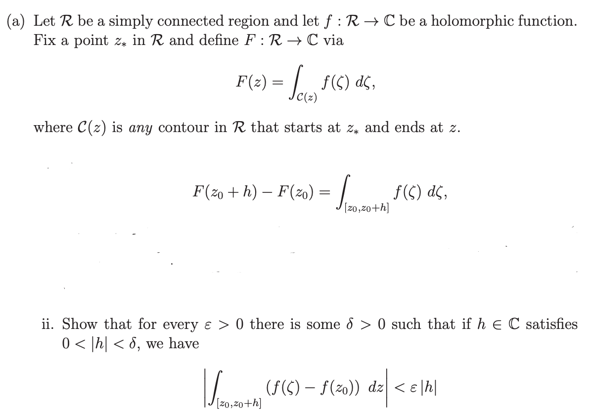 (a) Let R be a simply connected region and let f: R→ C be a holomorphic function.
Fix a point z in R and define F : R → C via
F(z) =
f(s) dc,
where C(z) is any contour in R that starts at z* and ends at z.
F(zo + h) − F (20) = √2+ f(s) ds,
[zo,zo+h]
ii. Show that for every ɛ > 0 there is some 8 > 0 such that if h = C satisfies
0 < |h| < 8, we have
√2-20+h) -
(ƒ($) — ƒ(zo)) dz| <ɛ|h|