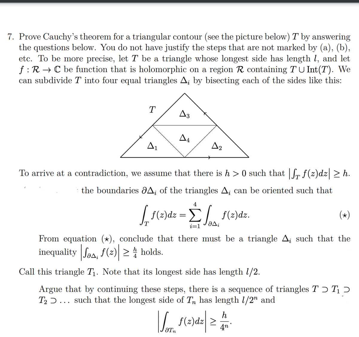 7. Prove Cauchy's theorem for a triangular contour (see the picture below) T by answering
the questions below. You do not have justify the steps that are not marked by (a), (b),
etc. To be more precise, let T be a triangle whose longest side has length 1, and let
f: R → C be function that is holomorphic on a region R containing T U Int(T). We
can subdivide T into four equal triangles A; by bisecting each of the sides like this:
T
A3
A4
A₂
To arrive at a contradiction, we assume that there is h >0 such that |f₁ f(z)dz| ≥ h.
A; of the triangles A, can be oriented such that
the boundaries
4
[ f(z)dz = Σf f(z)dz.
aDi
i=1
(★)
From equation (★), conclude that there must be a triangle A¿ such that the
inequality Jo, f(z) ≥ holds.
Call this triangle T₁. Note that its longest side has length 1/2.
Argue that by continuing these steps, there is a sequence of triangles TƆ T₁
T₂... such that the longest side of Tn has length 1/2" and
h
So f(z)dz| ≥ M.
4n