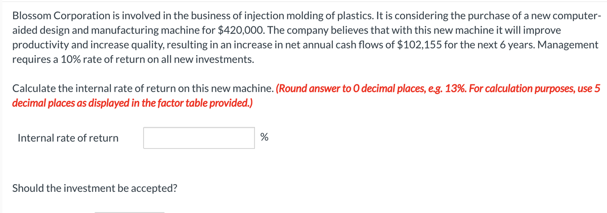 Blossom Corporation is involved in the business of injection molding of plastics. It is considering the purchase of a new computer-
aided design and manufacturing machine for $420,000. The company believes that with this new machine it will improve
productivity and increase quality, resulting in an increase in net annual cash flows of $102,155 for the next 6 years. Management
requires a 10% rate of return on all new investments.
Calculate the internal rate of return on this new machine. (Round answer to O decimal places, e.g. 13%. For calculation purposes, use 5
decimal places as displayed in the factor table provided.)
Internal rate of return
Should the investment be accepted?
