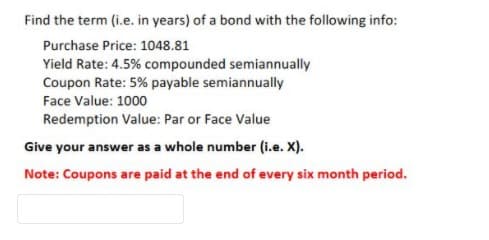 Find the term (i.e. in years) of a bond with the following info:
Purchase Price: 1048.81
Yield Rate: 4.5% compounded semiannually
Coupon Rate: 5% payable semiannually
Face Value: 1000
Redemption Value: Par or Face Value
Give your answer as a whole number (i.e. X).
Note: Coupons are paid at the end of every six month period.
