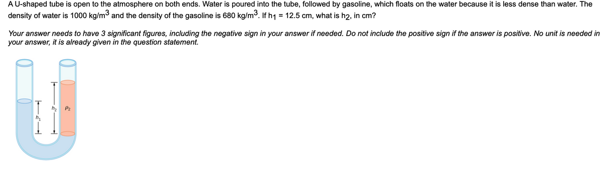 A U-shaped tube is open to the atmosphere on both ends. Water is poured into the tube, followed by gasoline, which floats on the water because it is less dense than water. The
density of water is 1000 kg/m³ and the density of the gasoline is 680 kg/m³. If h₁ = 12.5 cm, what is h2, in cm?
Your answer needs to have 3 significant figures, including the negative sign in your answer if needed. Do not include the positive sign if the answer is positive. No unit is needed in
your answer, it is already given in the question statement.
h₂
P₂