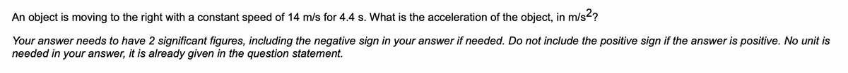 An object is moving to the right with a constant speed of 14 m/s for 4.4 s. What is the acceleration of the object, in m/s²?
Your answer needs to have 2 significant figures, including the negative sign in your answer if needed. Do not include the positive sign if the answer is positive. No unit is
needed in your answer, it is already given in the question statement.