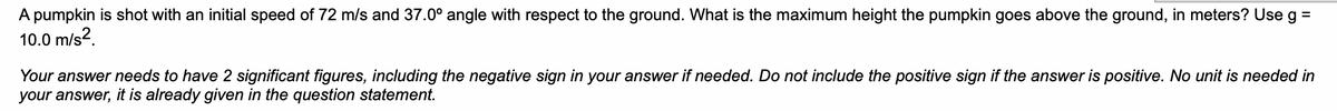 A pumpkin is shot with an initial speed of 72 m/s and 37.0° angle with respect to the ground. What is the maximum height the pumpkin goes above the ground, in meters? Use g =
10.0 m/s².
Your answer needs to have 2 significant figures, including the negative sign in your answer if needed. Do not include the positive sign if the answer is positive. No unit is needed in
your answer, it is already given in the question statement.