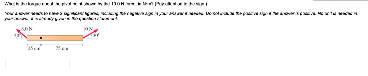 What is the torque about the pivot point shown by the 10.0 N force, in N·m? (Pay attention to the sign.)
Your answer needs to have 2 significant figures, including the negative sign in your answer if needed. Do not include the positive sign if the answer is positive. No unit is needed in
your answer, it is already given in the question statement.
8.0 N
*
25 cm
75 cm
10 N
30°