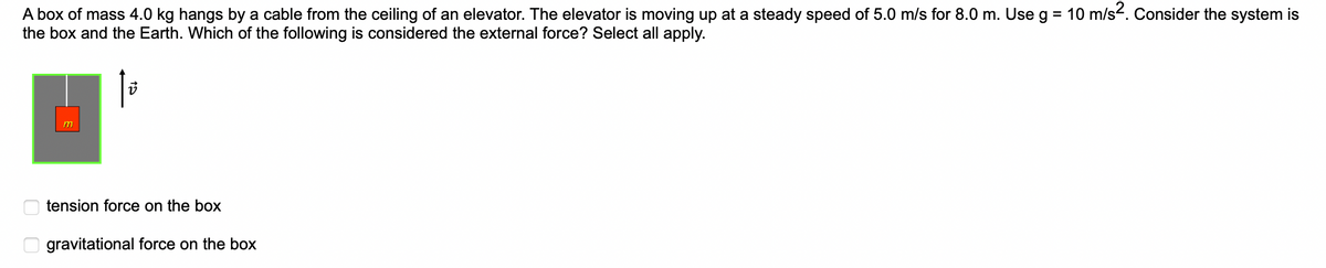 A box of mass 4.0 kg hangs by a cable from the ceiling of an elevator. The elevator is moving up at a steady speed of 5.0 m/s for 8.0 m. Use g = 10 m/s². Consider the system is
the box and the Earth. Which of the following is considered the external force? Select all apply.
00
V
tension force on the box
gravitational force on the box