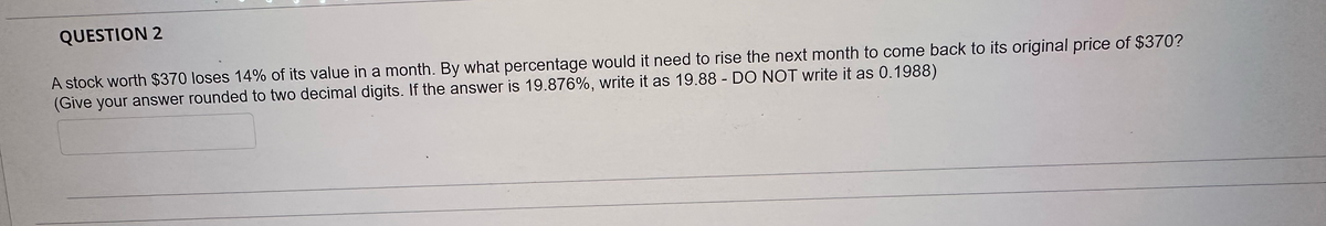 QUESTION 2
A stock worth $370 loses 14% of its value in a month. By what percentage would it need to rise the next month to come back to its original price of $370?
(Give your answer rounded to two decimal digits. If the answer is 19.876%, write it as 19.88 - DO NOT write it as 0.1988)