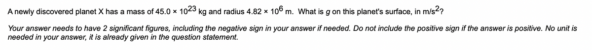 A newly discovered planet X has a mass of 45.0 x 1023 kg and radius 4.82 × 106 m. What is g on this planet's surface, in m/s²?
Your answer needs to have 2 significant figures, including the negative sign in your answer if needed. Do not include the positive sign if the answer is positive. No unit is
needed in your answer, it is already given in the question statement.