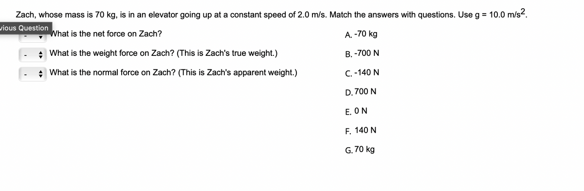 Zach, whose mass is 70 kg, is in an elevator going up at a constant speed of 2.0 m/s. Match the answers with questions. Use g = 10.0 m/s².
vious Question
What is the net force on Zach?
A. -70 kg
B. -700 N
C. -140 N
D. 700 N
E. ON
F. 140 N
G. 70 kg
What is the weight force on Zach? (This is Zach's true weight.)
What is the normal force on Zach? (This is Zach's apparent weight.)