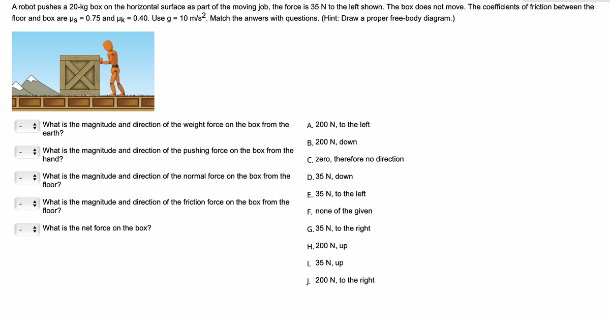 A robot pushes a 20-kg box on the horizontal surface as part of the moving job, the force is 35 N to the left shown. The box does not move. The coefficients of friction between the
floor and box are µs = 0.75 and µk = 0.40. Use g
= 10 m/s². Match the anwers with questions. (Hint: Draw a proper free-body diagram.)
◆ What is the magnitude and direction of the pushing force on the box from the
hand?
What is the magnitude and direction of the weight force on the box from the
earth?
◆ What is the magnitude and direction of the normal force on the box from the
floor?
A
A
What is the magnitude and direction of the friction force on the box from the
floor?
What is the net force on the box?
A. 200 N, to the left
B. 200 N, down
C. zero, therefore no direction
D. 35 N, down
E. 35 N, to the left
F. none of the given
G. 35 N, to the right
H. 200 N, up
1. 35 N, up
J. 200 N, to the right