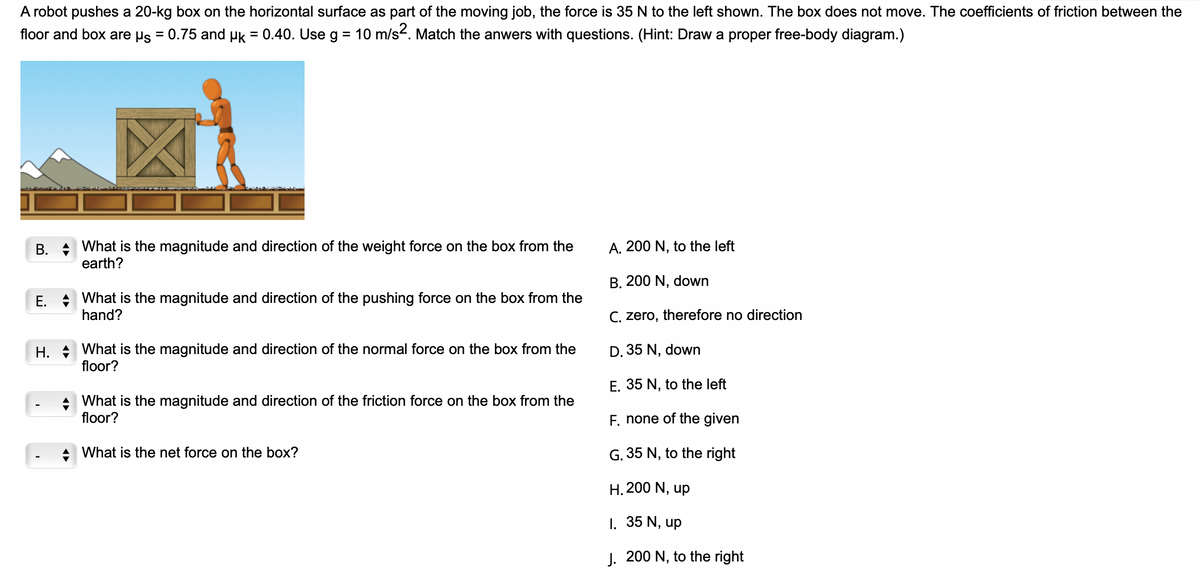A robot pushes a 20-kg box on the horizontal surface as part of the moving job, the force is 35 N to the left shown. The box does not move. The coefficients of friction between the
floor and box are µs = 0.75 and µk = 0.40. Use g = 10 m/s². Match the anwers with questions. (Hint: Draw a proper free-body diagram.)
B. What is the magnitude and direction of the weight force on the box from the
earth?
E. What is the magnitude and direction of the pushing force on the box from the
hand?
H. What is the magnitude and direction of the normal force on the box from the
floor?
What is the magnitude and direction of the friction force on the box from the
floor?
What is the net force on the box?
A. 200 N, to the left
B. 200 N, down
C. zero, therefore no direction
D. 35 N, down
E. 35 N, to the left
F. none of the given
G. 35 N, to the right
H. 200 N, up
1. 35 N, up
J. 200 N, to the right