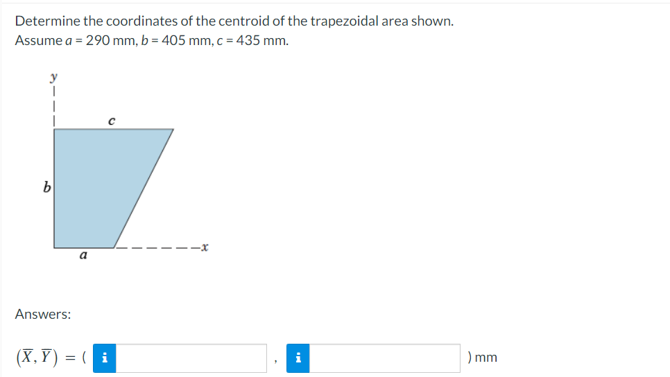 Determine the coordinates of the centroid of the trapezoidal area shown.
Assume a = 290 mm, b = 405 mm, c = 435 mm.
b
Answers:
(X, Y) = (| i
-x
i
) mm