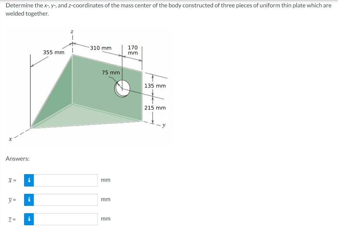 Determine the x-, y-, and z-coordinates of the mass center of the body constructed of three pieces of uniform thin plate which are
welded together.
Answers:
x =
y=
Z=
i
i
i
355 mm
310 mm
75 mm
mm
mm
mm
170
mm
135 mm
215 mm
7