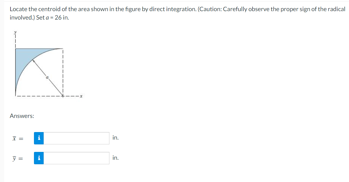 Locate the centroid of the area shown in the figure by direct integration. (Caution: Carefully observe the proper sign of the radical
involved.) Set a = 26 in.
Answers:
X =
y =
i
in.
in.